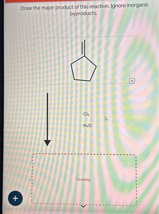 +
Draw the major product of this reaction. Ignore inorganic
byproducts.
Cl₂
H₂O
Drawing
O