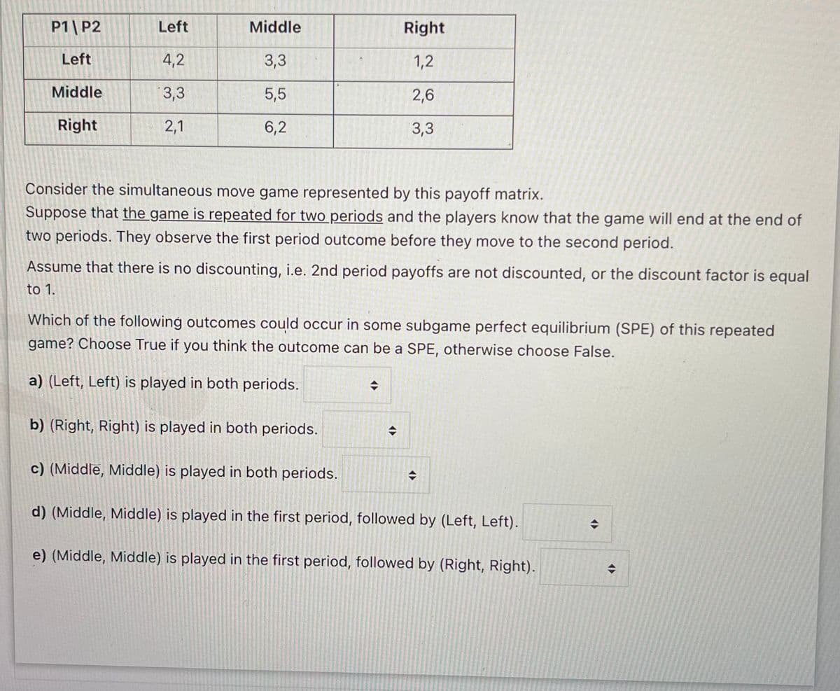 P1| P2
Left
Middle
Right
Left
4,2
3,3
1,2
Middle
3,3
5,5
2,6
Right
2,1
6,2
3,3
Consider the simultaneous move game represented by this payoff matrix.
Suppose that the game is repeated for two periods and the players know that the game will end at the end of
two periods. They observe the first period outcome before they move to the second period.
Assume that there is no discounting, i.e. 2nd period payoffs are not discounted, or the discount factor is equal
to 1.
Which of the following outcomes could occur in some subgame perfect equilibrium (SPE) of this repeated
game? Choose True if you think the outcome can be a SPE, otherwise choose False.
a) (Left, Left) is played in both periods.
b) (Right, Right) is played in both periods.
c) (Middle, Middle) is played in both periods.
d) (Middle, Middle) is played in the first period, followed by (Left, Left).
e) (Middle, Middle) is played in the first period, followed by (Right, Right).
