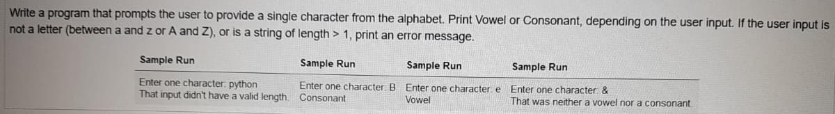 Write a program that prompts the user to provide a single character from the alphabet. Print Vowel or Consonant, depending on the user input. If the user input is
not a letter (between a and z or A and Z), or is a string of length > 1, print an error message.
Sample Run
Sample Run
Sample Run
Sample Run
Enter one character: python
Enter one character: B Enter one character: e
Consonant
Enter one character: &
That was neither a vowel nor a consonant.
That input didn't have a valid length.
Vowel
