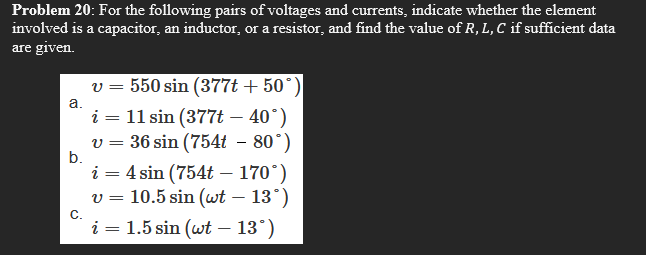 Problem 20: For the following pairs of voltages and curents, indicate whether the element
involved is a capacitor, an inductor, or a resistor, and find the value of R, L, C if sufficient data
are given.
v = 550 sin (377t + 50°)|
i = 11 sin (377t – 40°)
v = 36 sin (754t – 80°)
a.
||
b.
i = 4 sin (754t – 170°)
v = 10.5 sin (wt – 13°)
-
С.
i = 1.5 sin (wt – 13°)

