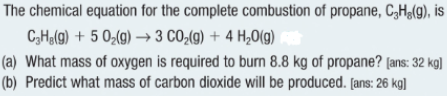 The chemical equation for the complete combustion of propane, C₂H,(g), is
C3Hg(g) + 5 0₂(g) → 3 CO₂(g) + 4H₂O(g)
(a) What mass of oxygen is required to burn 8.8 kg of propane? [ans: 32 kg]
(b) Predict what mass of carbon dioxide will be produced. [ans: 26 kg]