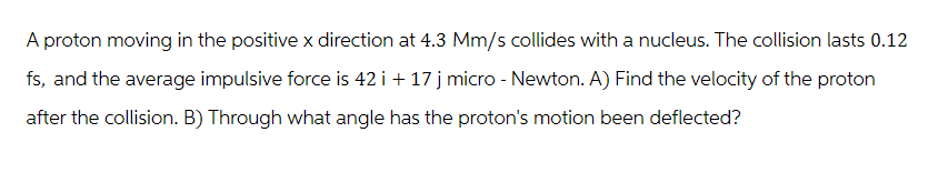 A proton moving in the positive x direction at 4.3 Mm/s collides with a nucleus. The collision lasts 0.12
fs, and the average impulsive force is 42 i + 17 j micro - Newton. A) Find the velocity of the proton
after the collision. B) Through what angle has the proton's motion been deflected?
