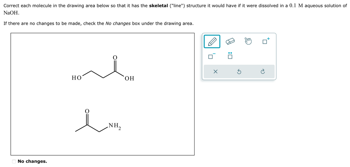 Correct each molecule in the drawing area below so that it has the skeletal ("line") structure it would have if it were dissolved in a 0.1 M aqueous solution of
NaOH.
If there are no changes to be made, check the No changes box under the drawing area.
No changes.
☑
HO
OH
1.w
NH₂
☐ :