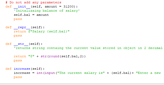 #Do not add any parameters
def
init (self, amount = 31200) :
'Initalizaing balance of salary'
self.bal amount
def
pass
def repr (self):
return f"Salary {self.bal}"
pass
str (self):
'returns string containg the current value stored in object in 2 decimal
return "$" + str (round (self.bal, 2))
pass
def increase (self):
increase = int (input ("The current salary is" + (self.bal) + "Enter a new
pass