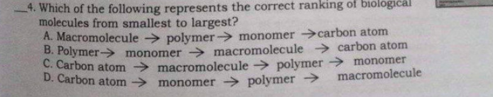4. Which of the following represents the correct ranking of biologičal
molecules from smallest to largest?
A. Macromolecule > polymer monomer carbon atom
B. Polymer-> monomer -→ macromolecule > carbon atom
C. Carbon atom macromolecule polymer > monomer
D. Carbon atom monomer polymer →
macromolecule
