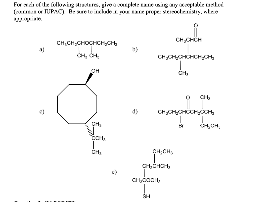 For each of the following structures, give a complete name using any acceptable method
(common or IUPAC). Be sure to include in your name proper stereochemistry, where
appropriate.
CH3CHCH
CH;CH2CHOCHCH2CH3
b)
CH3 CH3
CH3CH2CHCHCH2CH3
OH
CH3
CH3
c)
d)
CH;CH2CHCCH2CCH3
CH3
Br
ČHĄCH3
CCH3
ČH3
CH,CH3
CH,CHCH3
CH;COCH3
SH
