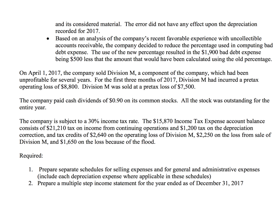 and its considered material. The error did not have any effect upon the depreciation
recorded for 2017.
Based on an analysis of the company's recent favorable experience with uncollectible
accounts receivable, the company decided to reduce the percentage used in computing bad
debt expense. The use of the new percentage resulted in the $1,900 bad debt expense
being $500 less that the amount that would have been calculated using the old percentage.
On April 1, 2017, the company sold Division M, a component of the company, which had been
unprofitable for several years. For the first three months of 2017, Division M had incurred a pretax
operating loss of $8,800. Division M was sold at a pretax loss of $7,500.
The company paid cash dividends of $0.90 on its common stocks. All the stock was outstanding for the
entire year.
The company is subject to a 30% income tax rate. The $15,870 Income Tax Expense account balance
consists of $21,210 tax on income from continuing operations and $1,200 tax on the depreciation
correction, and tax credits of $2,640 on the operating loss of Division M, $2,250 on the loss from sale of
Division M, and $1,650 on the loss because of the flood.
Required:
1. Prepare separate schedules for selling expenses and for general and administrative expenses
(include each depreciation expense where applicable in these schedules)
2. Prepare a multiple step income statement for the year ended as of December 31, 2017
