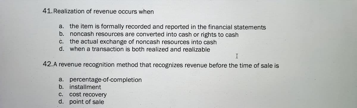 41. Realization of revenue occurs when
a. the item is formally recorded and reported in the financial statements
b. noncash resources are converted into cash or rights to cash
c. the actual exchange of noncash resources into cash
С.
d. when a transaction is both realized and realizable
42.A revenue recognition method that recognizes revenue before the time of sale is
a. percentage-of-completion
b. installment
c. cost recovery
d. point of sale
С.
