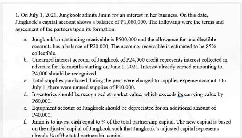1. On July 1, 2021, Jungkook admits Jimin for an interest in her business. On this date,
Jungkook's capital account shows a balance of P1,080,000. The following were the terms and
agreement of the partners upon its formation:
a. Jungkook's outstanding receivable is P500,000 and the allowance for uncollectible
accounts has a balance of P20,000. The accounts receivable is estimated to be 85%
collectible.
b. Unearned interest account of Jungkook of P24,000 credit represents interest collected in
advance for six months starting on June 1, 2021. Interest already earned amounting to
P4,000 should be recognized.
c. Total supplies purchased during the year were charged to supplies expense account. On
July 1, there were unused supplies of P10,000.
d. Inventories should be recognized at market value, which exceeds its carrying value by
P60,000.
e. Equipment account of Jungkook should be depreciated for an additional amount of
P40,000.
f. Jimin is to invest cash equal to 4 of the total partnership capital. The new capital is based
on the adjusted capital of Jungkook such that Jungkook's adjusted capital represents
already % of the total nartnershin canital.

