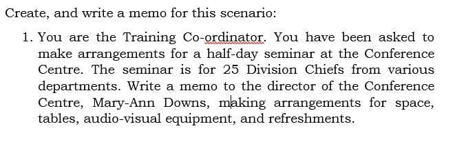 Create, and write a memo for this scenario:
1. You are the Training Co-ordinator. You have been asked to
make arrangements for a half-day seminar at the Conference
Centre. The seminar is for 25 Division Chiefs from various
departments. Write a memo to the director of the Conference
Centre, Mary-Ann Downs, making arrangements for space,
tables, audio-visual equipment, and refreshments.

