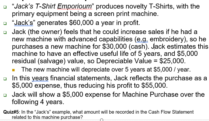 - "Jack's T-Shirt Emporioum" produces novelty T-Shirts, with the
primary equipment being a screen print machine.
a "Jack's" generates $60,000 a year in profit.
- Jack (the owner) feels that he could increase sales if he had a
new machine with advanced capabilities (e.g. embroidery), so he
purchases a new machine for $30,000 (cash). Jack estimates this
machine to have an effective useful life of 5 years, and $5,000
residual (salvage) value, so Depreciable Value = $25,000.
The new machine will depreciate over 5 years at $5,000 / year.
o In this years financial statements, Jack reflects the purchase as a
$5,000 expense, thus reducing his profit to $55,000.
o Jack will show a $5,000 expense for Machine Purchase over the
following 4 years.
%3D
Quiz#5: In the “Jack's" example, what amount will be recorded in the Cash Flow Statement
related to this machine purchase?
