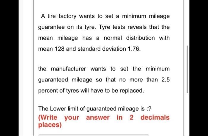 A tire factory wants to set a minimum mileage
guarantee on its tyre. Tyre tests reveals that the
mean mileage has a normal distribution with
mean 128 and standard deviation 1.76.
the manufacturer wants to set the minimum
guaranteed mileage so that no more than 2.5
percent of tyres will have to be replaced.
The Lower limit of guaranteed mileage is :?
(Write your answer in 2 decimals
places)
