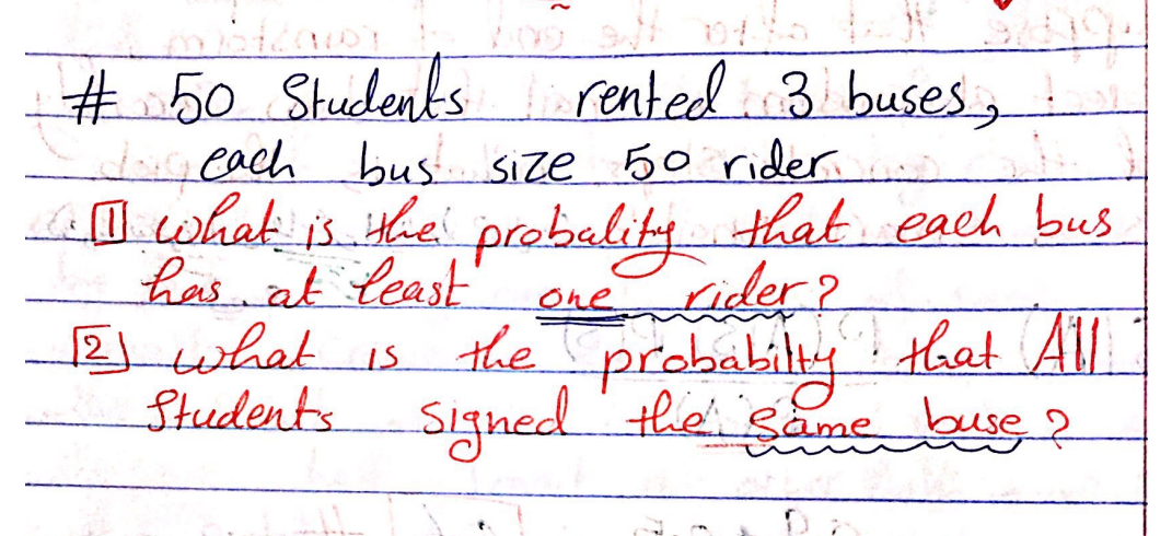 #
50 Students rented 3 buses,
I each bus size 50 rider.
[] what is the probality that each bus
one rider?
has at least
[2] what is the probabilly that All
Students signed the same buse?