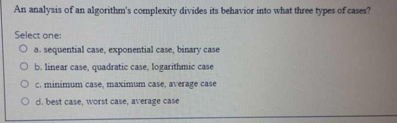 An analysis of an algorithm's complexity divides its behavior into what three types of cases?
Select one:
O a. sequential case, exponential case, binary case
Ob. linear case, quadratic case, logarithmic case
O c. minimum case, maximum case, average case
O d. best case, worst case, average case
