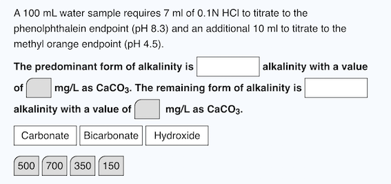 A 100 mL water sample requires 7 ml of 0.1N HCI to titrate to the
phenolphthalein endpoint (pH 8.3) and an additional 10 ml to titrate to the
methyl orange endpoint (pH 4.5).
The predominant form of alkalinity is
of mg/L as CaCO3. The remaining form of alkalinity is
alkalinity with a value of
mg/L as CaCO3.
Carbonate Bicarbonate
500 700 350 150
Hydroxide
alkalinity with a value