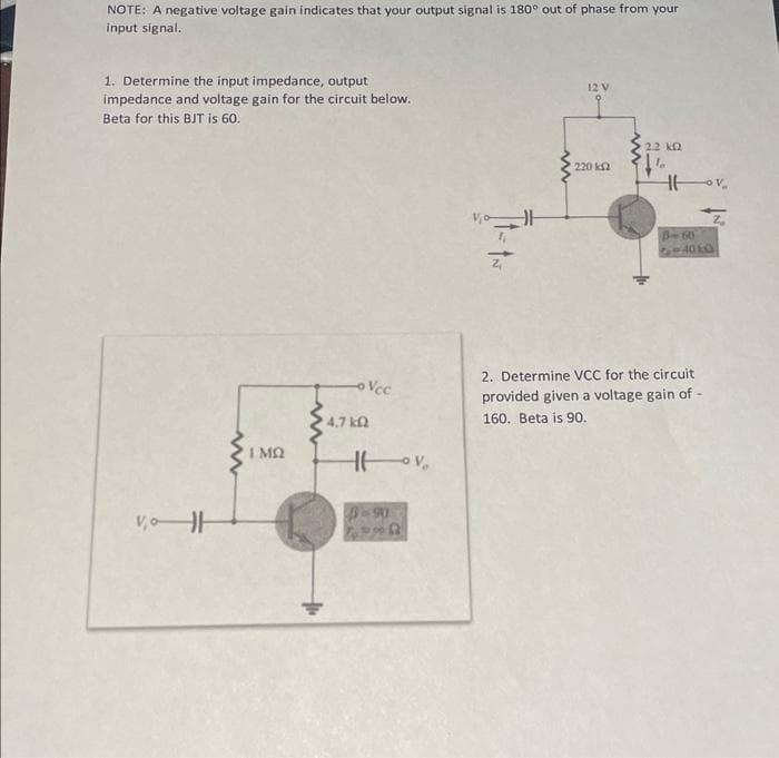 NOTE: A negative voltage gain indicates that your output signal is 180° out of phase from your
input signal.
1. Determine the input impedance, output
impedance and voltage gain for the circuit below.
Beta for this BJT is 60.
VoH
www
I MQ
-Vcc
4.7 ΚΩ
Hov,
6-90
발
Z
12 V
220 k
www
2.2 k
26
14
Hov
79405
2. Determine VCC for the circuit
provided given a voltage gain of -
160. Beta is 90.
2₂