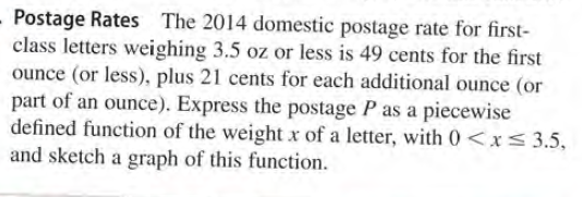 - Postage Rates
class letters weighing 3.5 oz or less is 49 cents for the first
ounce (or less), plus 21 cents for each additional ounce (or
part of an ounce). Express the postage P as a piecewise
defined function of the weight x of a letter, with 0<x<3.5,
and sketch a graph of this function.
The 2014 domestic postage rate for first-
