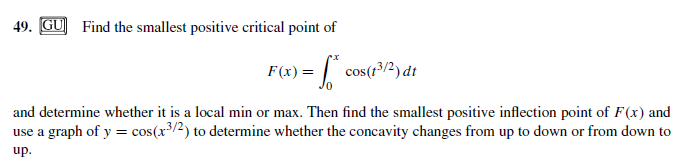 49. GU] Find the smallest positive critical point of
F(x) = | cos(r3/2) dt
and determine whether it is a local min or max. Then find the smallest positive inflection point of F(x) and
use a graph of y = cos(r/2) to determine whether the concavity changes from up to down or from down to
use
up.
