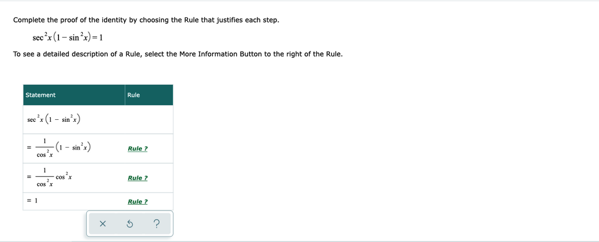Complete the proof of the identity by choosing the Rule that justifies each step.
sec?x (1- sin?x) = 1
To see a detailed description of a Rule, select the More Information Button to the right of the Rule.
Statement
Rule
sec "x
- sin'x)
-(1
- sin'x)
Rule ?
cos x
1
cosx
Rule ?
cos x
= 1
Rule ?
?
