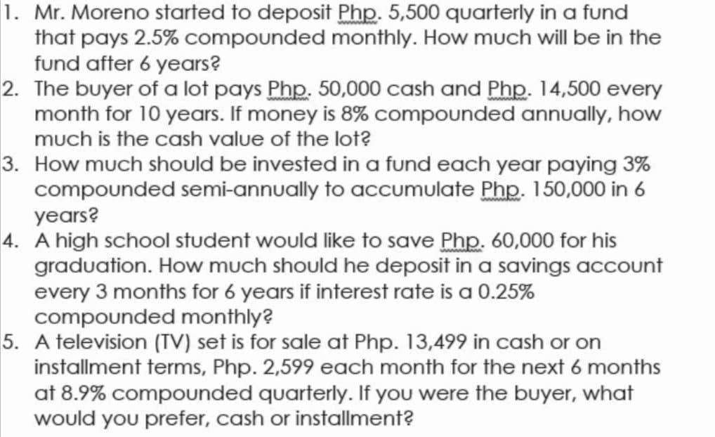 1. Mr. Moreno started to deposit Php. 5,500 quarterly in a fund
that pays 2.5% compounded monthly. How much will be in the
fund after 6 years?
2. The buyer of a lot pays Php. 50,000 cash and Php. 14,500 every
month for 10 years. If money is 8% compounded annually, how
much is the cash value of the lot?
3. How much should be invested in a fund each year paying 3%
compounded semi-annually to accumulate Php. 150,000 in 6
years?
4. A high school student would like to save Php. 60,000 for his
graduation. How much should he deposit in a savings account
every 3 months for 6 years if interest rate is a 0.25%
compounded monthly?
5. A television (TV) set is for sale at Php. 13,499 in cash or on
installment terms, Php. 2,599 each month for the next 6 months
at 8.9% compounded quarterly. If you were the buyer, what
would you prefer, cash or installment?
