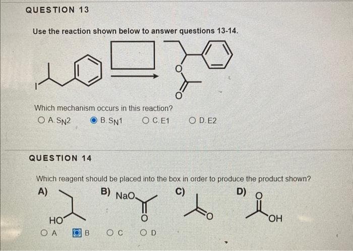 QUESTION 13
Use the reaction shown below to answer questions 13-14.
N
Which mechanism occurs in this reaction?
O A. SN²
B.SN1 OC.E1
QUESTION 14
HO
Which reagent should be placed into the box in order to produce the product shown?
A)
B)
C)
D)
NaO
"do "lot
OH
O A
O C
O
O
OD. E2