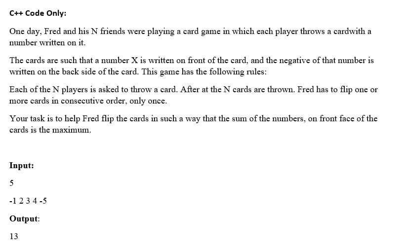 C++ Code Only:
One day, Fred and his N friends were playing a card game in which each player throws a cardwith a
number written on it.
The cards are such that a number X is written on front of the card, and the negative of that number is
written on the back side of the card. This game has the following rules:
Each of the N players is asked to throw a card. After at the N cards are thrown. Fred has to flip one or
more cards in consecutive order, only once.
Your task is to help Fred flip the cards in such a way that the sum of the numbers, on front face of the
cards is the maximum.
Input:
5
-1 23 4 -5
Output:
13
