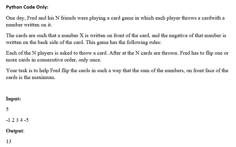 Python Code Only:
One day, Fred and his N friends were playing a card game in which each player throws a cardwith a
number written on it.
The cards are such that a number X is written on front of the card, and the negative of that number is
written on the back side of the card. This game has the following rules:
Each of the N players is asked to throw a card. After at the N cards are thrown. Fred has to flip one or
more cards in consecutive order, only once.
Your task is to help Fred flip the cards in such a way that the sum of the numbers, on front face of the
cards is the maximum.
Input:
-1 23 4 -5
Output:
13
