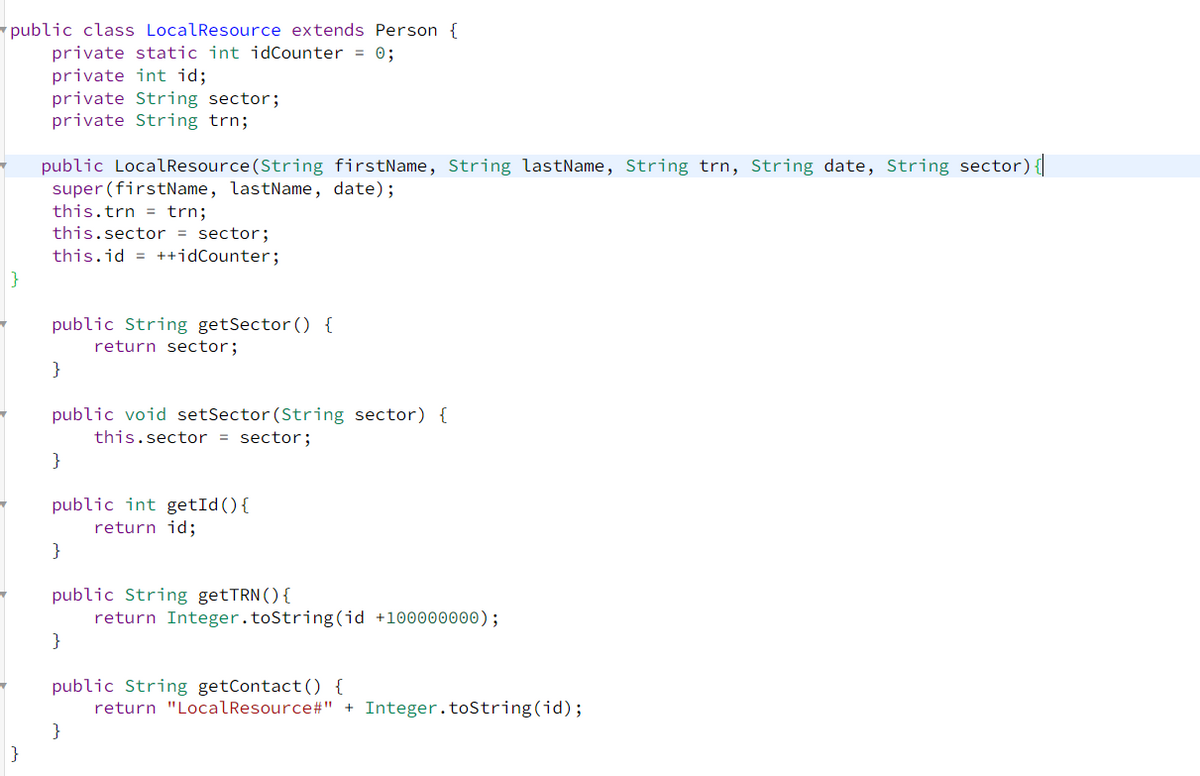 public class LocalResource extends Person {
private static int idCounter = 0;
private int id;
private String sector;
private String trn;
}
}
public LocalResource(String firstName, String lastName, String trn, String date, String sector) {|
super (firstName, lastName, date);
this.trn = trn;
this.sector = sector;
this.id = ++idCounter;
public String getSector() {
return sector;
}
public void setSector (String sector) {
this.sector = sector;
}
public int getId() {
return id;
}
public String getTRN () {
}
return Integer.toString(id +100000000);
public String getContact() {
return "LocalResource#" + Integer.toString(id);
}