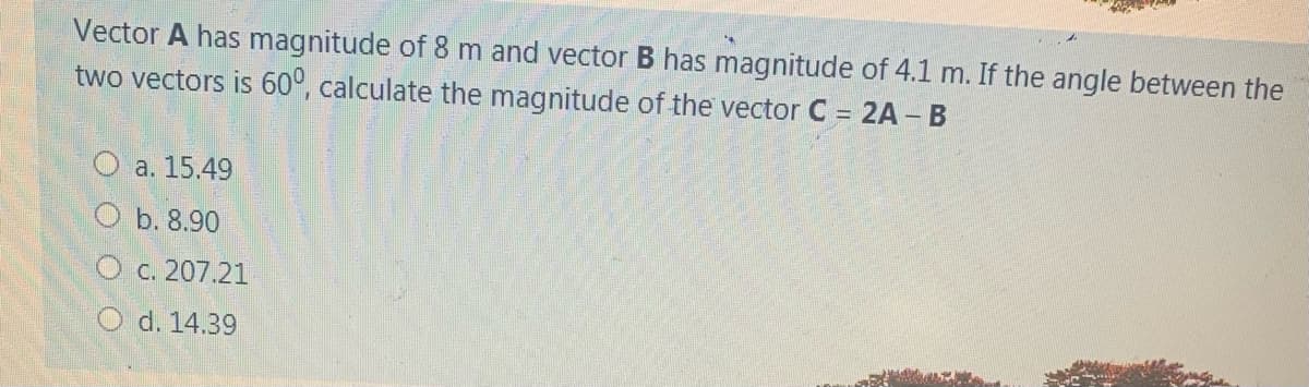 Vector A has magnitude of 8 m and vector B has magnitude of 4.1 m. If the angle between the
two vectors is 60°, calculate the magnitude of the vector C = 2A – B
O a. 15.49
b. 8.90
O c. 207.21
O d. 14.39
