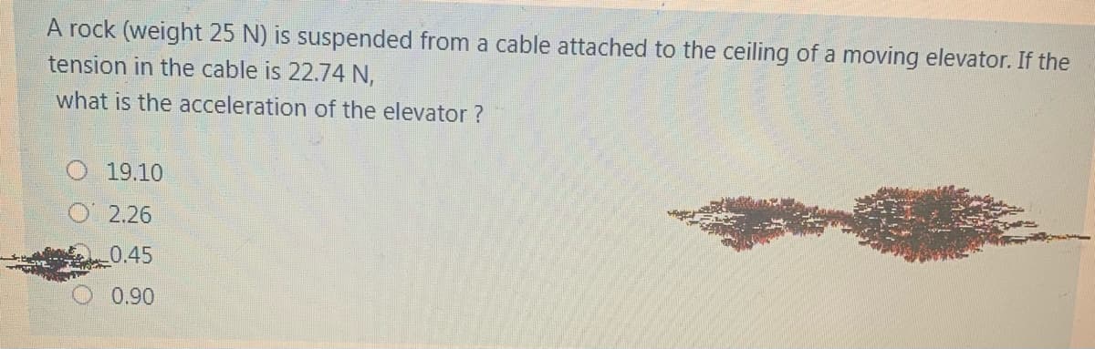 A rock (weight 25 N) is suspended from a cable attached to the ceiling of a moving elevator. If the
tension in the cable is 22.74 N,
what is the acceleration of the elevator ?
O 19.10
O2.26
0.45
0.90
