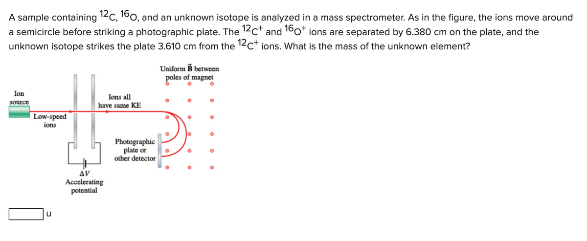A sample containing 12C, 160, and an unknown isotope is analyzed in a mass spectrometer. As in the figure, the ions move around
a semicircle before striking a photographic plate. The 12C+ and 160+ ions are separated by 6.380 cm on the plate, and the
unknown isotope strikes the plate 3.610 cm from the 12C+ ions. What is the mass of the unknown element?
Ion
source
Low-speed
ions
u
Ions all
have same KE
AV
Accelerating
potential
Photographic
plate or
other detector
Uniform B between
poles of magnet
©