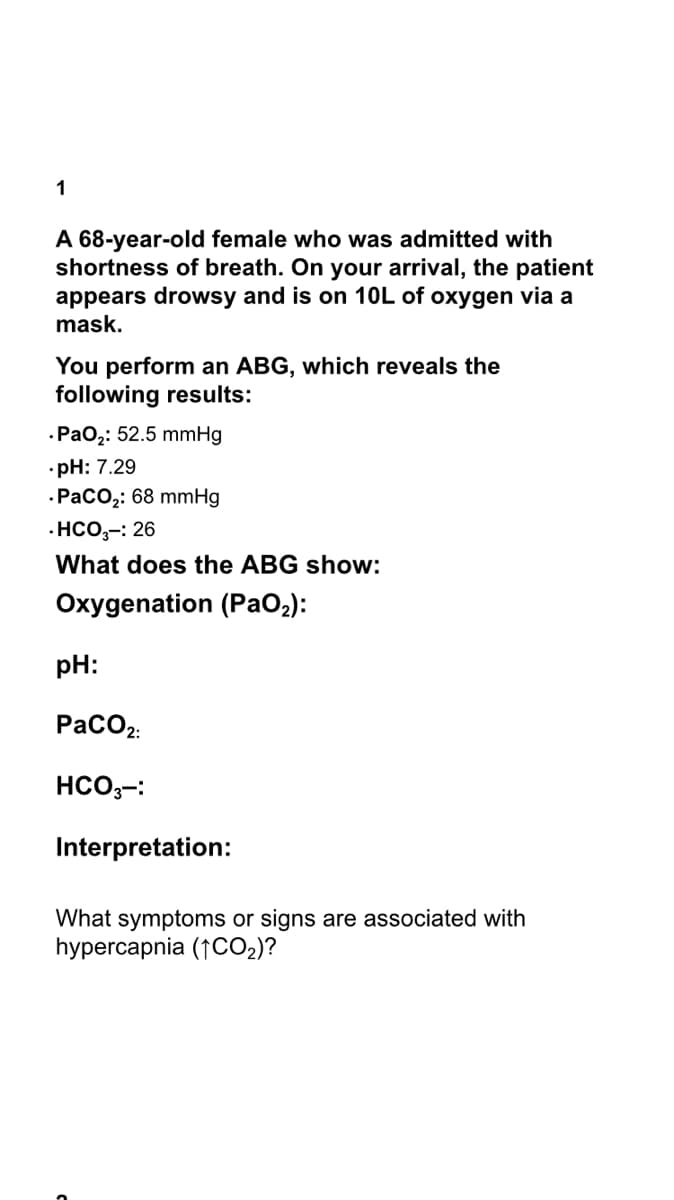 1
A 68-year-old female who was admitted with
shortness of breath. On your arrival, the patient
appears drowsy and is on 10L of oxygen via a
mask.
You perform an ABG, which reveals the
following results:
·Pao2: 52.5 mmHg
•pH: 7.29
.Расо: 68 mmHg
· HCO,-: 26
What does the ABG show:
Oxygenation (PaO2):
pH:
PacO2.
HCO,-:
Interpretation:
What symptoms or signs are associated with
hypercapnia (1CO2)?
