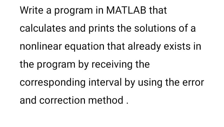 Write a program in MATLAB that
calculates and prints the solutions of a
nonlinear equation that already exists in
the program by receiving the
corresponding interval by using the error
and correction method .
