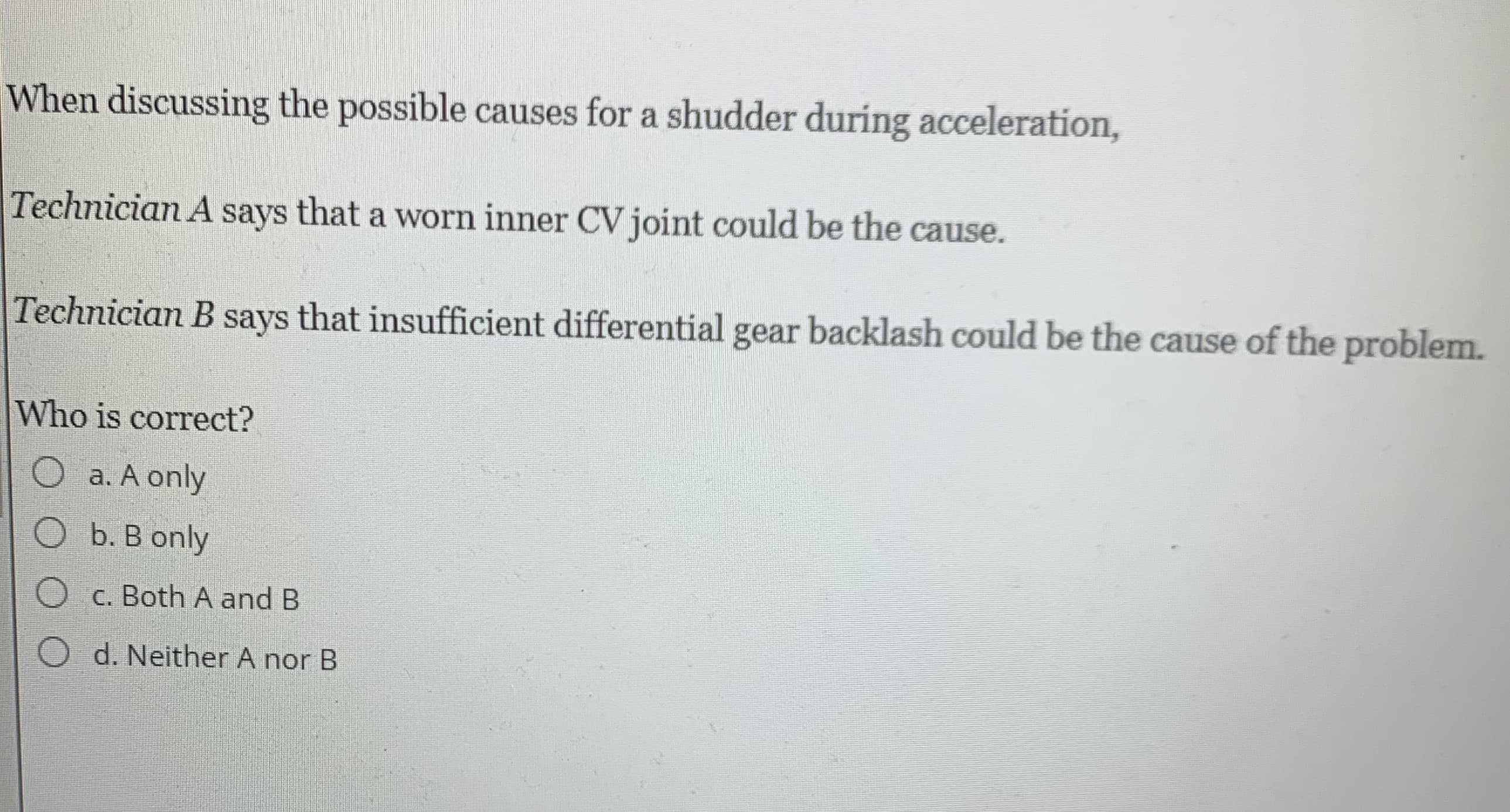 When discussing the possible causes for a shudder during acceleration,
Technician A says that a worn inner CV joint could be the cause.
Technician B says that insufficient differential gear backlash could be the cause of the problem.
Who is correct?
O a. A only
O b. B only
O c. Both A and B
O d. Neither A nor B
