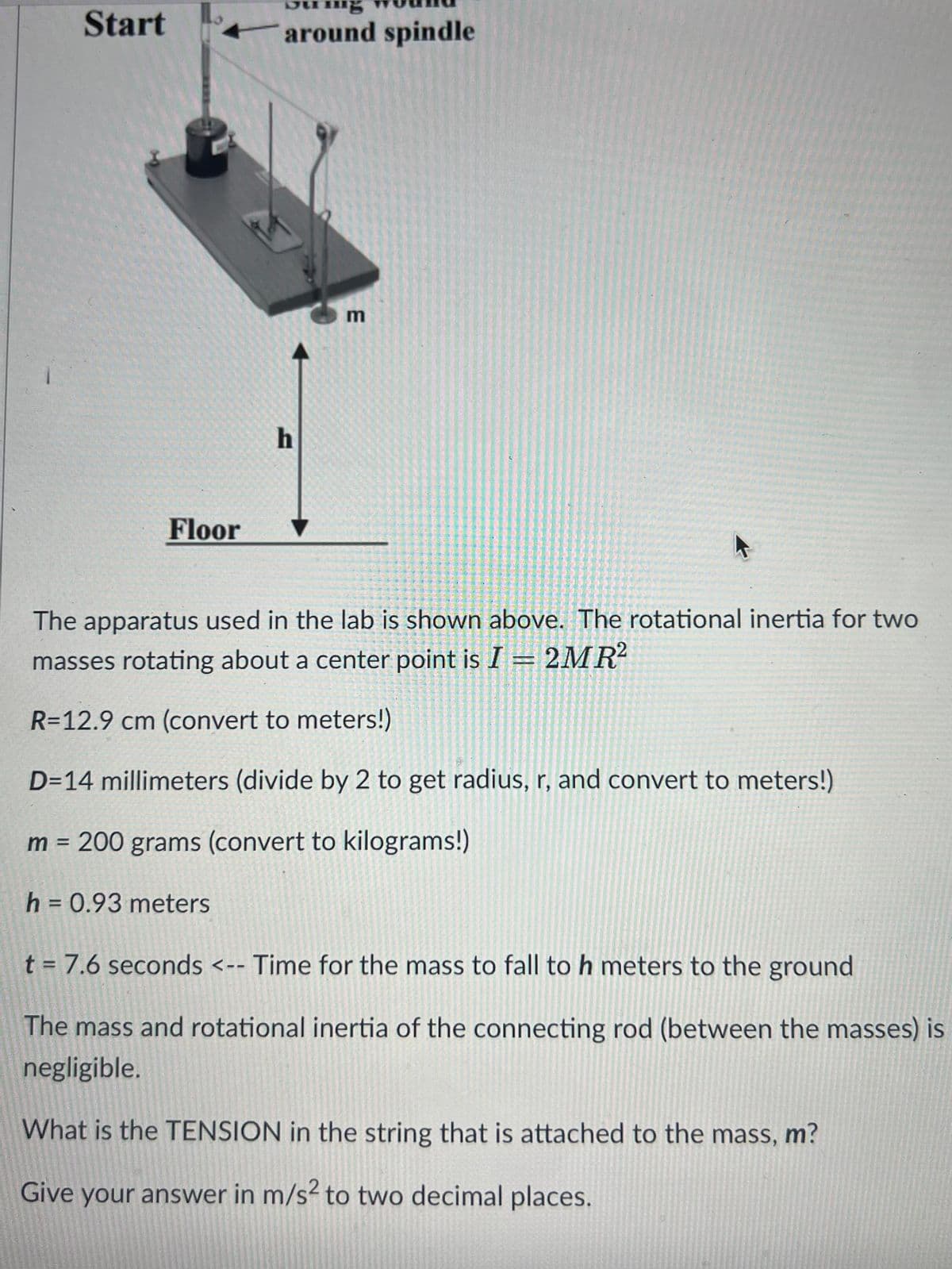 Start
around spindle
Floor
h
E
The apparatus used in the lab is shown above. The rotational inertia for two
masses rotating about a center point is I = 2MR²
R=12.9 cm (convert to meters!)
D=14 millimeters (divide by 2 to get radius, r, and convert to meters!)
m = 200 grams (convert to kilograms!)
h = 0.93 meters
t = 7.6 seconds <-- Time for the mass to fall to h meters to the ground
The mass and rotational inertia of the connecting rod (between the masses) is
negligible.
What is the TENSION in the string that is attached to the mass, m?
Give your answer in m/s² to two decimal places.