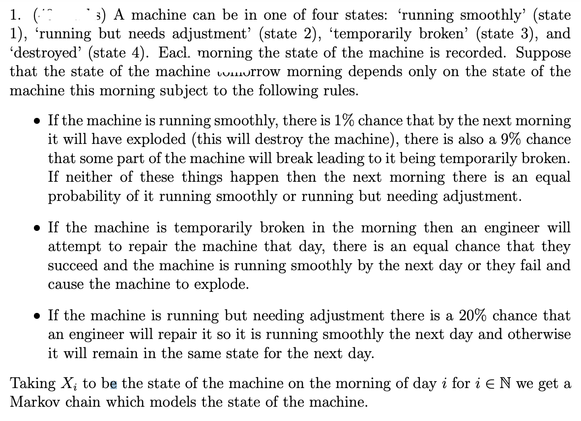 1.
A machine can be in one of four states: 'running smoothly' (state
1), 'running but needs adjustment' (state 2), 'temporarily broken' (state 3), and
'destroyed' (state 4). Eacl. morning the state of the machine is recorded. Suppose
that the state of the machine voorrow morning depends only on the state of the
machine this morning subject to the following rules.
• If the machine is running smoothly, there is 1% chance that by the next morning
it will have exploded (this will destroy the machine), there is also a 9% chance
that some part of the machine will break leading to it being temporarily broken.
If neither of these things happen then the next morning there is an equal
probability of it running smoothly or running but needing adjustment.
If the machine is temporarily broken in the morning then an engineer will
attempt to repair the machine that day, there is an equal chance that they
succeed and the machine is running smoothly by the next day or they fail and
cause the machine to explode.
• If the machine is running but needing adjustment there is a 20% chance that
an engineer will repair it so it is running smoothly the next day and otherwise
it will remain in the same state for the next day.
Taking X₂ to be the state of the machine on the morning of day i for i E N we get a
Markov chain which models the state of the machine.