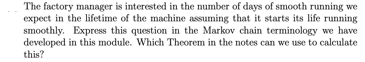 The factory manager is interested in the number of days of smooth running we
expect in the lifetime of the machine assuming that it starts its life running
smoothly. Express this question in the Markov chain terminology we have
developed in this module. Which Theorem in the notes can we use to calculate
this?