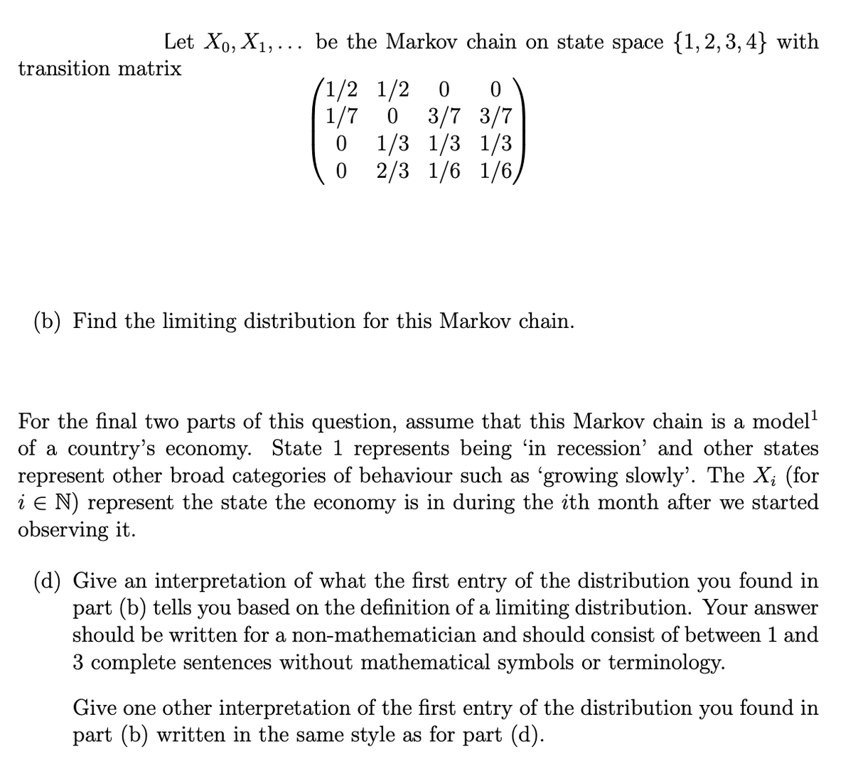 Let X₁, X₁,... be the Markov chain on state space {1,2,3,4} with
transition matrix
1/2 1/2 0
1/7 0
0
0
0
3/7 3/7
1/3 1/3 1/3
2/3 1/6 1/6/
(b) Find the limiting distribution for this Markov chain.
For the final two parts of this question, assume that this Markov chain is a model¹
of a country's economy. State 1 represents being 'in recession' and other states
represent other broad categories of behaviour such as 'growing slowly'. The X; (for
i E N) represent the state the economy is in during the ith month after we started
observing it.
(d) Give an interpretation of what the first entry of the distribution you found in
part (b) tells you based on the definition of a limiting distribution. Your answer
should be written for a non-mathematician and should consist of between 1 and
3 complete sentences without mathematical symbols or terminology.
Give one other interpretation of the first entry of the distribution you found in
part (b) written in the same style as for part (d).