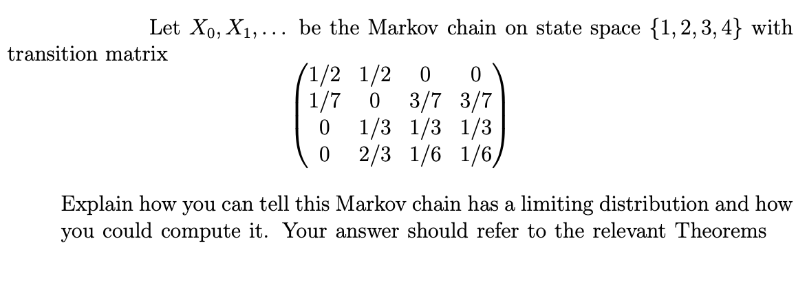 Let X₁, X₁,... be the Markov chain on state space {1,2,3,4} with
transition matrix
1/2 1/2 0 0
1/7 0 3/7 3/7
1/3 1/3 1/3
2/3 1/6 1/6,
0
0
Explain how you can tell this Markov chain has a limiting distribution and how
you could compute it. Your answer should refer to the relevant Theorems