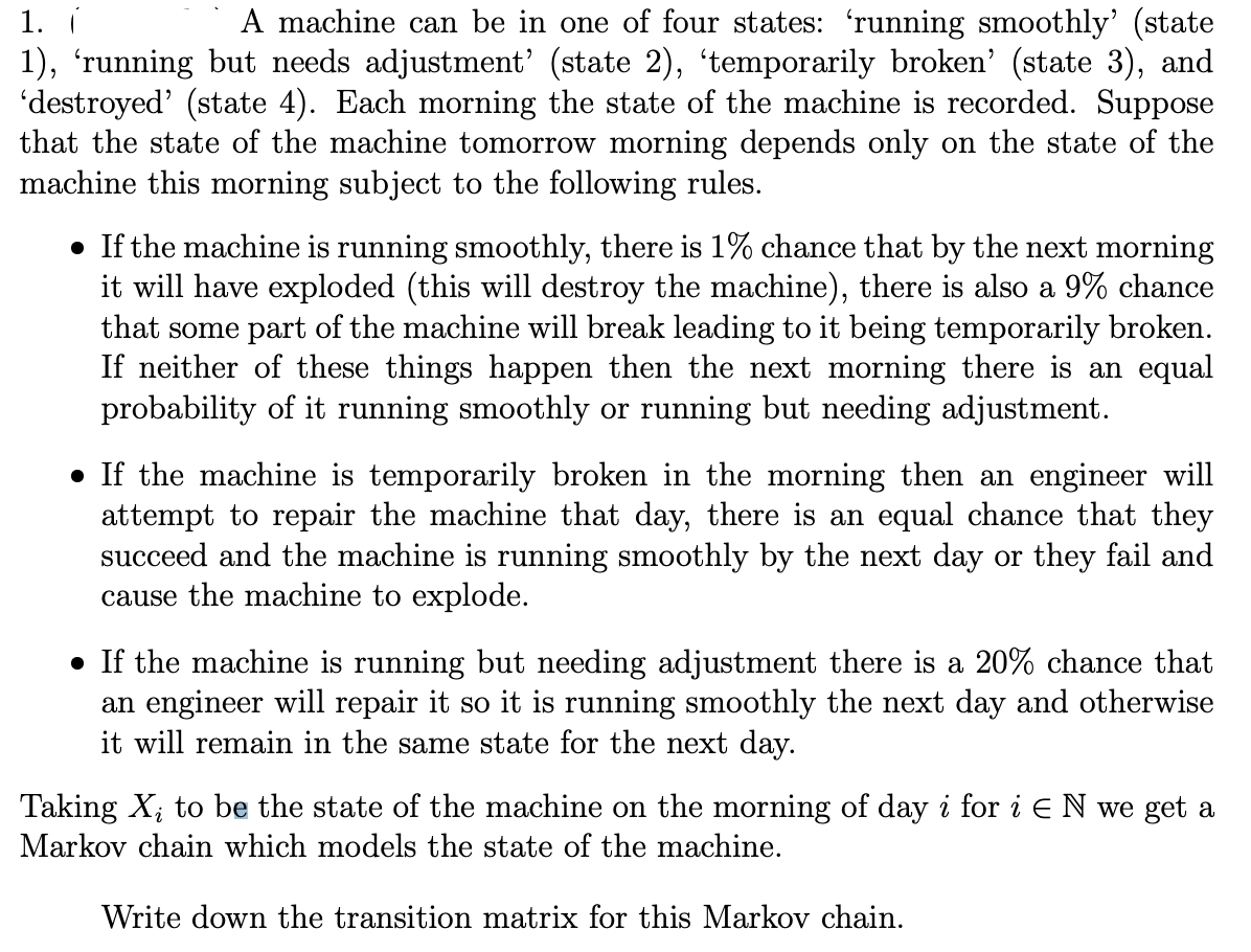 1.
A machine can be in one of four states: 'running smoothly' (state
1), 'running but needs adjustment' (state 2), 'temporarily broken' (state 3), and
'destroyed' (state 4). Each morning the state of the machine is recorded. Suppose
that the state of the machine tomorrow morning depends only on the state of the
machine this morning subject to the following rules.
• If the machine is running smoothly, there is 1% chance that by the next morning
it will have exploded (this will destroy the machine), there is also a 9% chance
that some part of the machine will break leading to it being temporarily broken.
If neither of these things happen then the next morning there is an equal
probability of it running smoothly or running but needing adjustment.
● If the machine is temporarily broken in the morning then an engineer will
attempt to repair the machine that day, there is an equal chance that they
succeed and the machine is running smoothly by the next day or they fail and
cause the machine to explode.
• If the machine is running but needing adjustment there is a 20% chance that
an engineer will repair it so it is running smoothly the next day and otherwise
it will remain in the same state for the next day.
Taking X₂ to be the state of the machine on the morning of day i for i E N we get a
Markov chain which models the state of the machine.
Write down the transition matrix for this Markov chain.