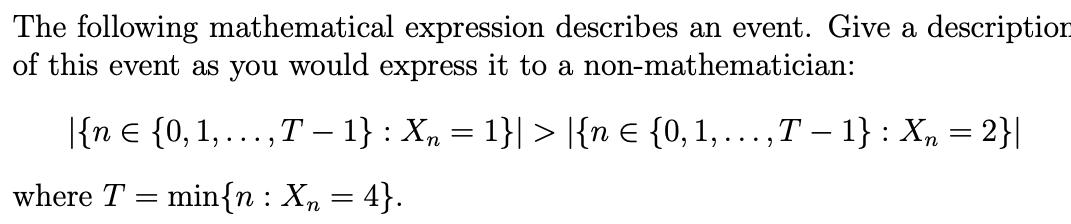 The following mathematical expression describes an event. Give a description
of this event as you would express it to a non-mathematician:
|{n € {0, 1, ..., T − 1} : X₂ = 1}| > |{n € {0, 1, ...,T − 1} : Xn = 2}|
where T = min{n : X₂ = 4}.