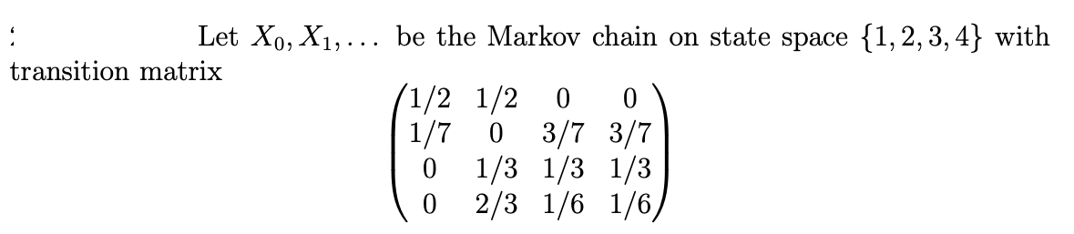 Let X₁, X₁,... be the Markov chain on state space {1,2,3,4} with
transition matrix
/1/2 1/2 0 0
1/7 0 3/7 3/7
0
0
1/3 1/3 1/3
2/3 1/6 1/6/