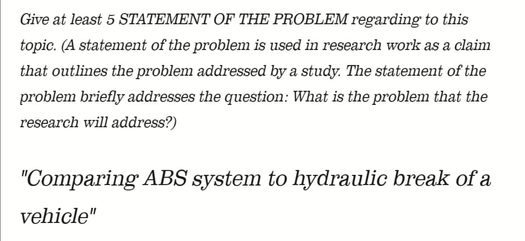Give at least 5 STATEMENT OF THE PROBLEM regarding to this
topic. (A statement of the problem is used in research work as a claim
that outlines the problem addressed by a study. The statement of the
problem briefly addresses the question: What is the problem that the
research will address?)
"Comparing ABS system to hydraulic break of a
vehicle"

