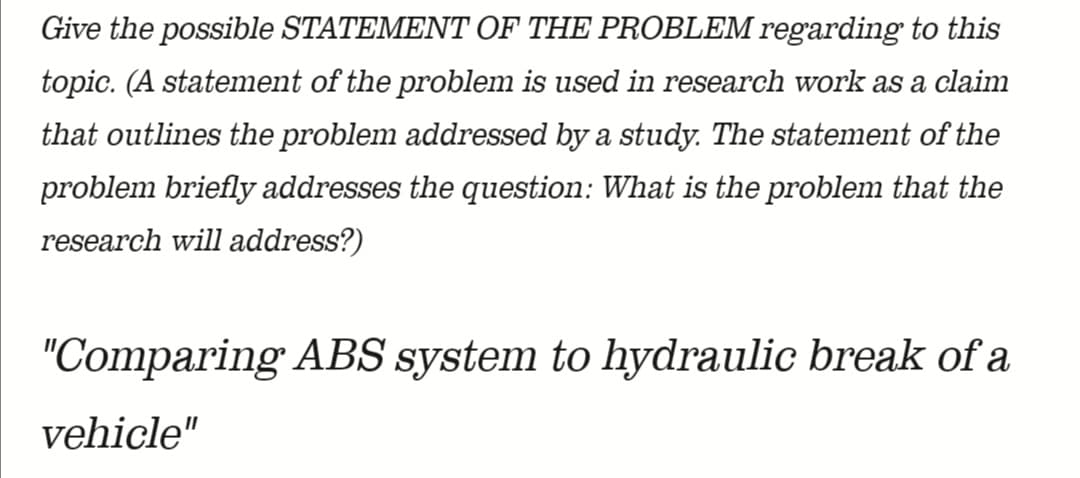 Give the possible STATEMENT OF THE PROBLEM regarding to this
topic. (A statement of the problem is used in research work as a claim
that outlines the problem addressed by a study. The statement of the
problem briefly addresses the question: What is the problem that the
research will address?)
"Comparing ABS system to hydraulic break of a
vehicle"
