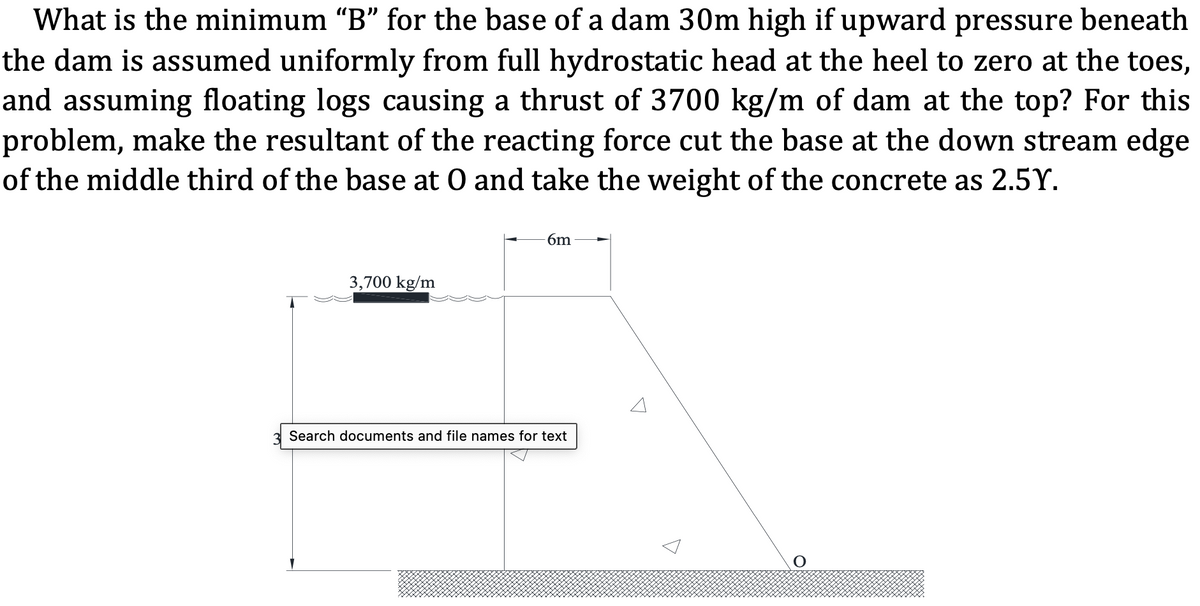 What is the minimum “B" for the base of a dam 30m high if upward pressure beneath
the dam is assumed uniformly from full hydrostatic head at the heel to zero at the toes,
and assuming floating logs causing a thrust of 3700 kg/m of dam at the top? For this
problem, make the resultant of the reacting force cut the base at the down stream edge
of the middle third of the base at O and take the weight of the concrete as 2.5Y.
6m
3,700 kg/m
Search documents and file names for text
