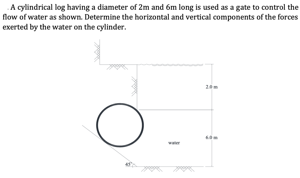 .A cylindrical log having a diameter of 2m and 6m long is used as a gate to control the
flow of water as shown. Determine the horizontal and vertical components of the forces
exerted by the water on the cylinder.
2.0 m
6.0 m
water
45°
