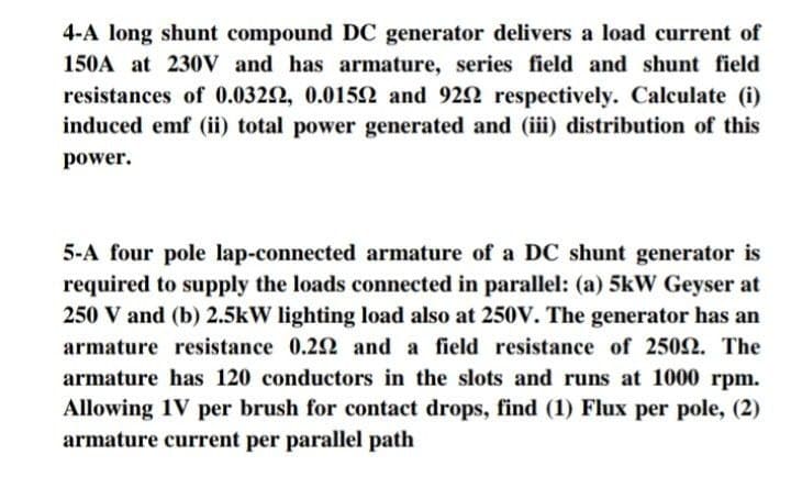 4-A long shunt compound DC generator delivers a load current of
150A at 230V and has armature, series field and shunt field
resistances of 0.0322, 0.0152 and 922 respectively. Calculate (i)
induced emf (ii) total power generated and (iii) distribution of this
power.
5-A four pole lap-connected armature of a DC shunt generator is
required to supply the loads connected in parallel: (a) 5kW Geyser at
250 V and (b) 2.5kW lighting load also at 250V. The generator has an
armature resistance 0.22 and a field resistance of 2502. The
armature has 120 conductors in the slots and runs at 1000 rpm.
Allowing 1V per brush for contact drops, find (1) Flux per pole, (2)
armature current per parallel path

