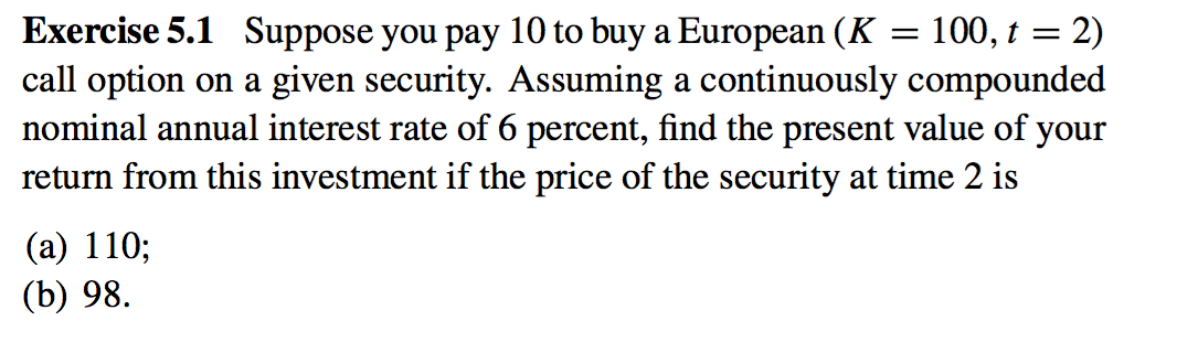 Exercise 5.1 Suppose you pay 10 to buy a European (K = 100, t = 2)
call option on a given security. Assuming a continuously compounded
nominal annual interest rate of 6 percent, find the present value of your
return from this investment if the price of the security at time 2 is
(a) 110;
(b) 98.
