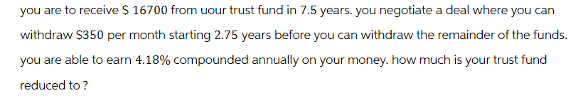you are to receive $ 16700 from your trust fund in 7.5 years. you negotiate a deal where you can
withdraw $350 per month starting 2.75 years before you can withdraw the remainder of the funds.
you are able to earn 4.18% compounded annually on your money. how much is your trust fund
reduced to?