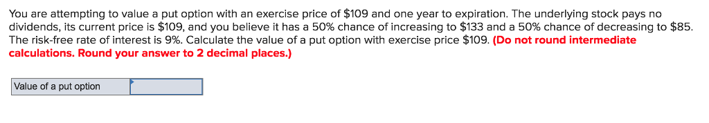 You are attempting to value a put option with an exercise price of $109 and one year to expiration. The underlying stock pays no
dividends, its current price is $109, and you believe it has a 50% chance of increasing to $133 and a 50% chance of decreasing to $85.
The risk-free rate of interest is 9%. Calculate the value of a put option with exercise price $109. (Do not round intermediate
calculations. Round your answer to 2 decimal places.)
Value of a put option